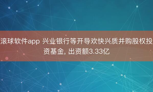 滚球软件app 兴业银行等开导欢快兴质并购股权投资基金， 出资额3.33亿