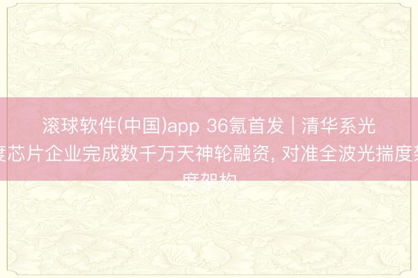 滚球软件(中国)app 36氪首发 | 清华系光揣度芯片企业完成数千万天神轮融资， 对准全波光揣度架构