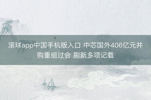 滚球app中国手机版入口 中芯国外406亿元并购重组过会 刷新多项记载