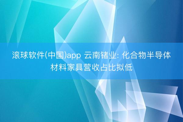 滚球软件(中国)app 云南锗业: 化合物半导体材料家具营收占比拟低