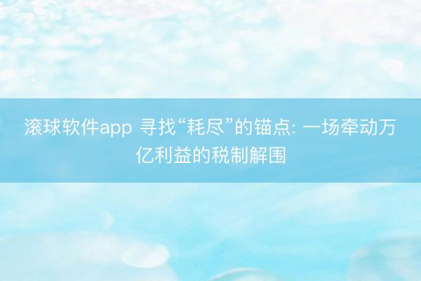 滚球软件app 寻找“耗尽”的锚点: 一场牵动万亿利益的税制解围