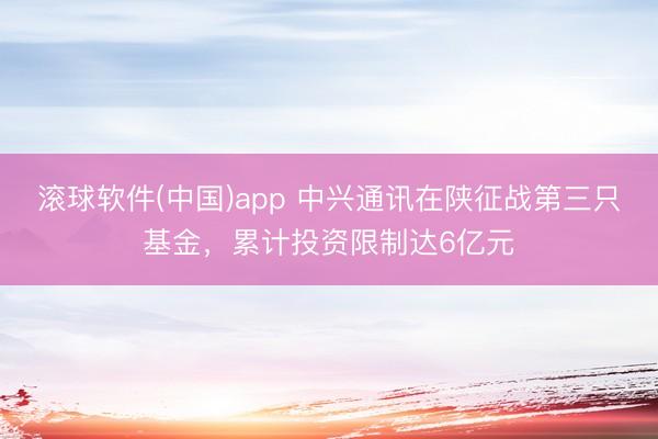 滚球软件(中国)app 中兴通讯在陕征战第三只基金，累计投资限制达6亿元