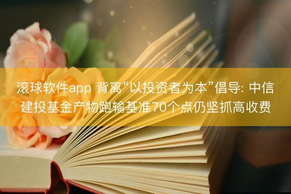 滚球软件app 背离“以投资者为本”倡导: 中信建投基金产物跑输基准70个点仍坚抓高收费