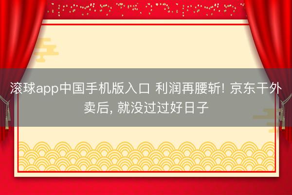滚球app中国手机版入口 利润再腰斩! 京东干外卖后， 就没过过好日子