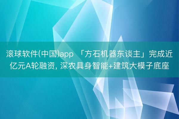 滚球软件(中国)app 「方石机器东谈主」完成近亿元A轮融资， 深农具身智能+建筑大模子底座