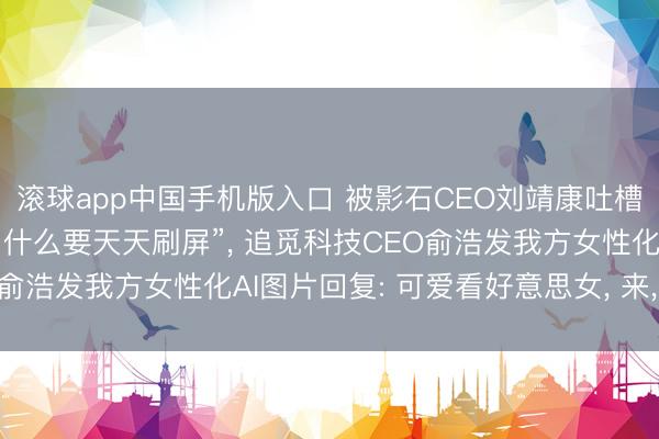 滚球app中国手机版入口 被影石CEO刘靖康吐槽“不是好意思女CEO为什么要天天刷屏”， 追觅科技CEO俞浩发我方女性化AI图片回复: 可爱看好意思女， 来， 称心你