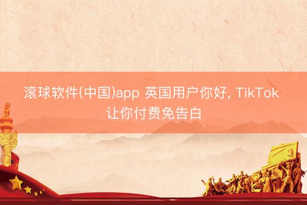 滚球软件(中国)app 英国用户你好, TikTok 让你付费免告白