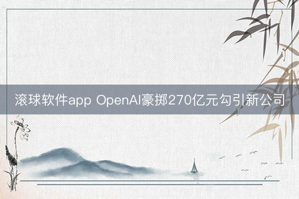 滚球软件app OpenAI豪掷270亿元勾引新公司
