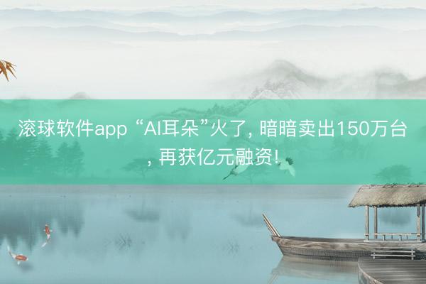 滚球软件app “AI耳朵”火了， 暗暗卖出150万台， 再获亿元融资!