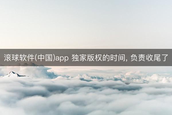 滚球软件(中国)app 独家版权的时间， 负责收尾了