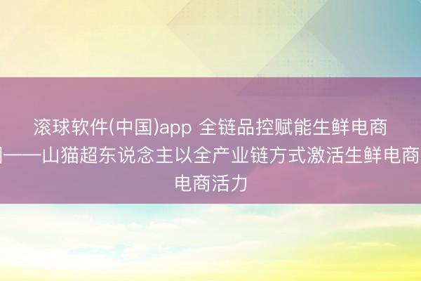 滚球软件(中国)app 全链品控赋能生鲜电商出圈——山猫超东说念主以全产业链方式激活生鲜电商活力