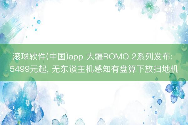 滚球软件(中国)app 大疆ROMO 2系列发布: 5499元起， 无东谈主机感知有盘算下放扫地机