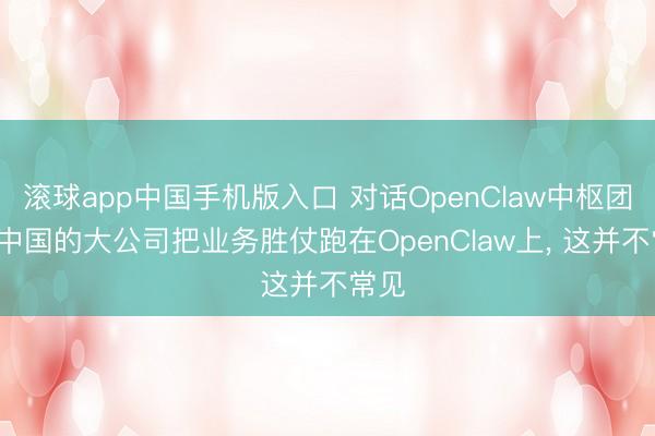 滚球app中国手机版入口 对话OpenClaw中枢团队: 中国的大公司把业务胜仗跑在OpenClaw上， 这并不常见