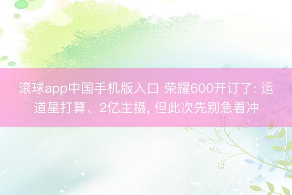 滚球app中国手机版入口 荣耀600开订了: 运道星打算、2亿主摄， 但此次先别急着冲