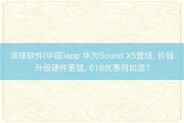 滚球软件(中国)app 华为Sound X5登场， 价钱升级硬件更猛， 618优惠何如选?