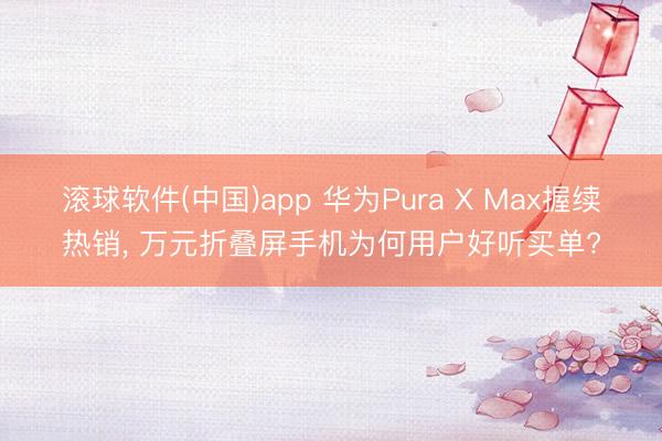 滚球软件(中国)app 华为Pura X Max握续热销， 万元折叠屏手机为何用户好听买单?