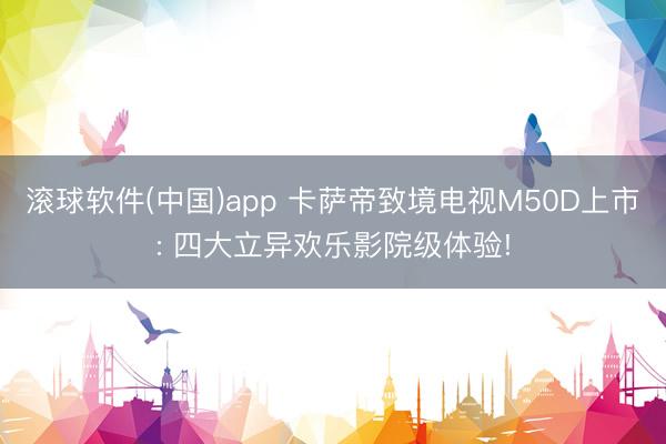 滚球软件(中国)app 卡萨帝致境电视M50D上市: 四大立异欢乐影院级体验!