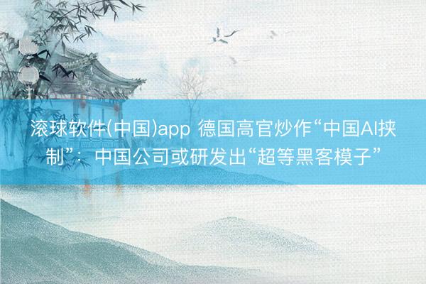滚球软件(中国)app 德国高官炒作“中国AI挟制”：中国公司或研发出“超等黑客模子”