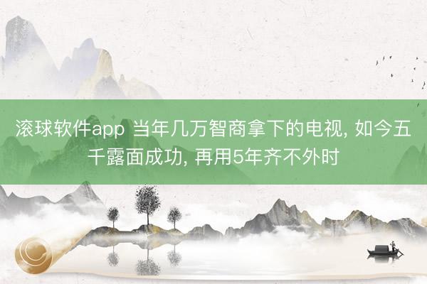 滚球软件app 当年几万智商拿下的电视， 如今五千露面成功， 再用5年齐不外时