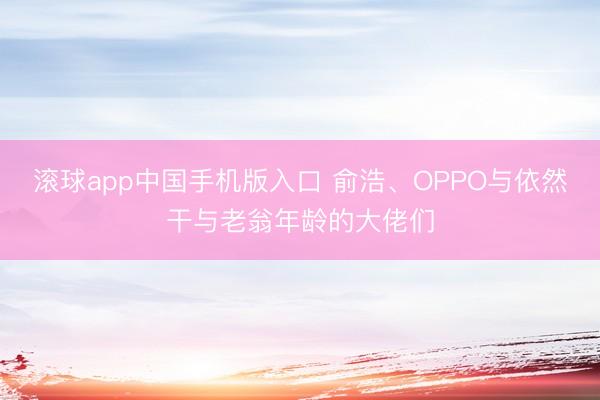 滚球app中国手机版入口 俞浩、OPPO与依然干与老翁年龄的大佬们
