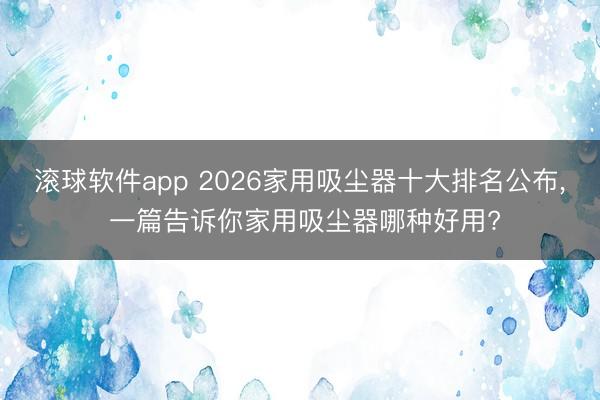 滚球软件app 2026家用吸尘器十大排名公布， 一篇告诉你家用吸尘器哪种好用?