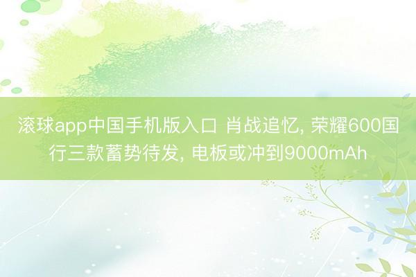 滚球app中国手机版入口 肖战追忆， 荣耀600国行三款蓄势待发， 电板或冲到9000mAh