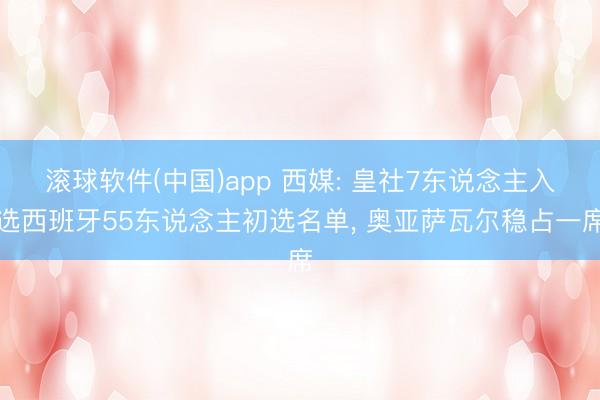 滚球软件(中国)app 西媒: 皇社7东说念主入选西班牙55东说念主初选名单， 奥亚萨瓦尔稳占一席