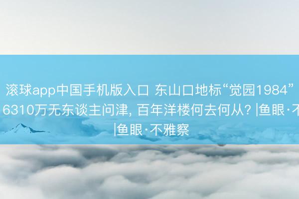 滚球app中国手机版入口 东山口地标“觉园1984”流拍: 6310万无东谈主问津， 百年洋楼何去何从? |鱼眼·不雅察