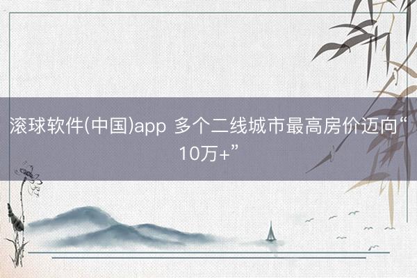 滚球软件(中国)app 多个二线城市最高房价迈向“10万+”
