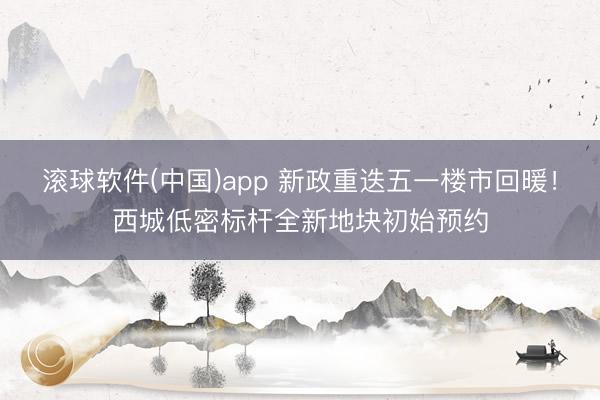 滚球软件(中国)app 新政重迭五一楼市回暖！西城低密标杆全新地块初始预约