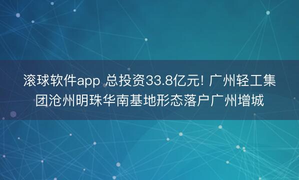 滚球软件app 总投资33.8亿元! 广州轻工集团沧州明珠华南基地形态落户广州增城