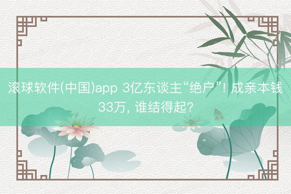 滚球软件(中国)app 3亿东谈主“绝户”! 成亲本钱33万， 谁结得起?
