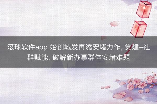 滚球软件app 始创城发再添安堵力作， 党建+社群赋能， 破解新办事群体安堵难题