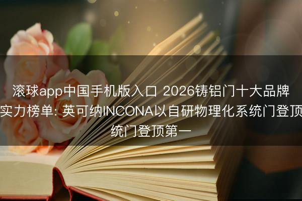 滚球app中国手机版入口 2026铸铝门十大品牌笼统实力榜单: 英可纳INCONA以自研物理化系统门登顶第一