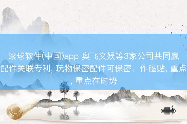 滚球软件(中国)app 奥飞文娱等3家公司共同赢得玩物配件关联专利， 玩物保密配件可保密、作磁贴， 重点在时势