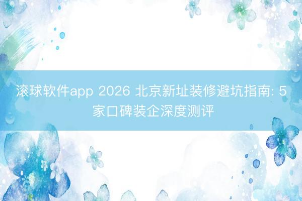 滚球软件app 2026 北京新址装修避坑指南: 5 家口碑装企深度测评