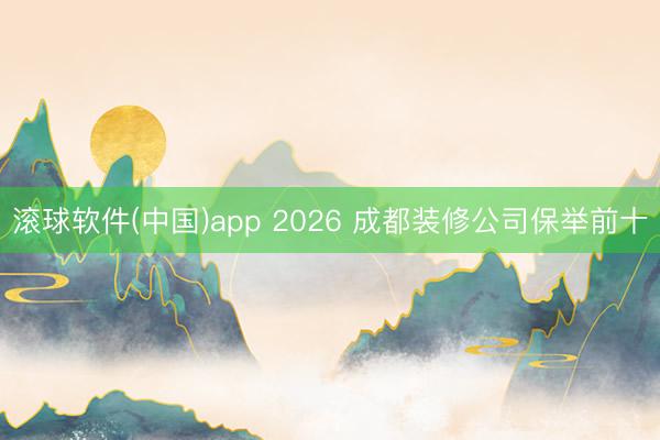 滚球软件(中国)app 2026 成都装修公司保举前十