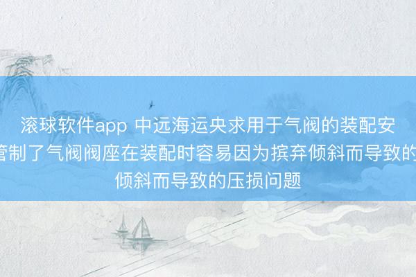 滚球软件app 中远海运央求用于气阀的装配安装专利, 管制了气阀阀座在装配时容易因为摈弃倾斜而导致的压损问题