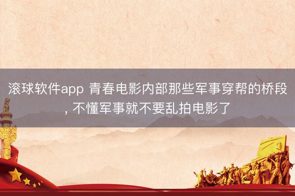 滚球软件app 青春电影内部那些军事穿帮的桥段， 不懂军事就不要乱拍电影了