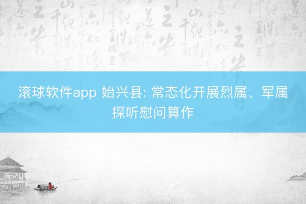 滚球软件app 始兴县: 常态化开展烈属、军属探听慰问算作