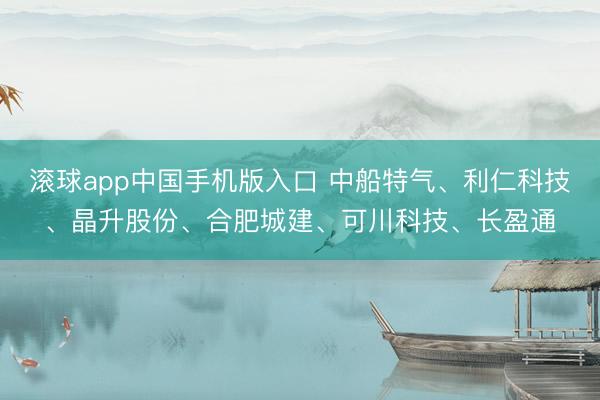 滚球app中国手机版入口 中船特气、利仁科技、晶升股份、合肥城建、可川科技、长盈通