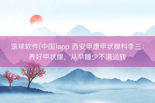 滚球软件(中国)app 西安甲康甲状腺科李三：养好甲状腺，从早睡少不满运转