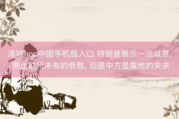 滚球app中国手机版入口 特朗普展示一派诚意， 亮出前所未有的恭敬， 但愿中方显露他的央求