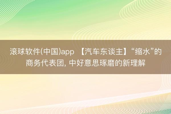 滚球软件(中国)app 【汽车东谈主】“缩水”的商务代表团， 中好意思琢磨的新理解