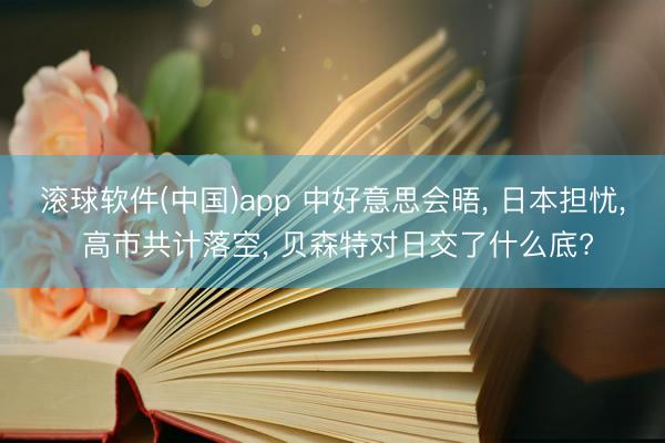 滚球软件(中国)app 中好意思会晤， 日本担忧， 高市共计落空， 贝森特对日交了什么底?