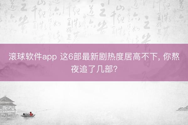 滚球软件app 这6部最新剧热度居高不下， 你熬夜追了几部?