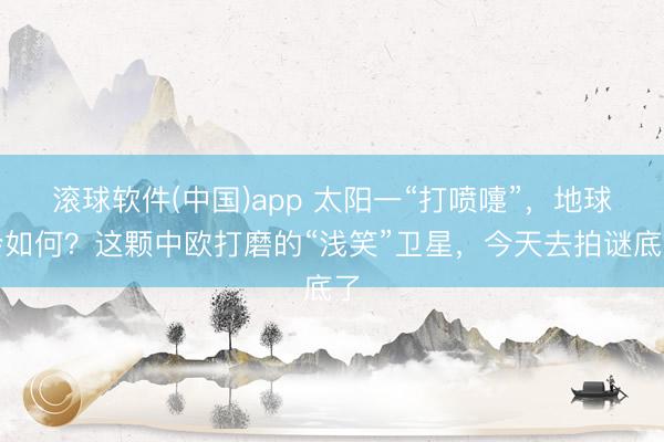 滚球软件(中国)app 太阳一“打喷嚏”，地球会如何？这颗中欧打磨的“浅笑”卫星，今天去拍谜底了