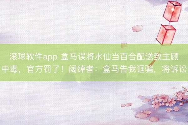 滚球软件app 盒马误将水仙当百合配送致主顾中毒，官方罚了！阔绰者：盒马告我诓骗，将诉讼