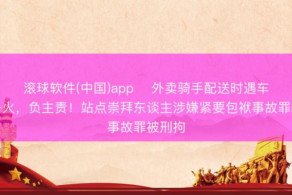 滚球软件(中国)app ​外卖骑手配送时遇车祸身一火，负主责！站点崇拜东谈主涉嫌紧要包袱事故罪被刑拘