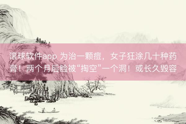 滚球软件app 为治一颗痘，女子狂涂几十种药膏！两个月后脸被“掏空”一个洞！或长久毁容